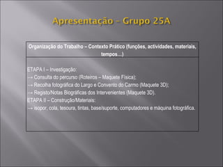 Organização do Trabalho – Contexto Prático (funções, actividades, materiais, tempos…) ETAPA I – Investigação: ->  Consulta do percurso (Roteiros – Maquete Física); ->  Recolha fotográfica do Largo e Convento do Carmo (Maquete 3D); ->  Registo/Notas Biográficas dos Intervenientes (Maquete 3D). ETAPA II – Construção/Materiais: ->  isopor, cola, tesoura, tintas, base/suporte, computadores e máquina fotográfica. 