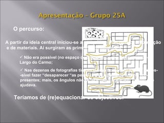 O percurso: A partir da ideia central iniciou-se a pesquisa e a recolha de informação e de materiais. Aí surgiram as primeiras dificuldades: Não era possível (no espaço de tempo disponível) executar todo o  Largo do Carmo; Nas dezenas de fotografias tiradas (Largo do Carmo) parecia impos- -sível fazer “desaparecer “as pessoas e equipamento urbano agora  presentes; mais, os ângulos não se repetiam e o traçado urbano não ajudava. Teríamos de (re)equacionar os objectivos! 
