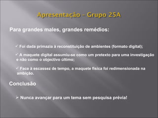 Para grandes males, grandes remédios: Foi dada primazia à reconstituição de ambientes (formato digital);  A maquete digital assumiu-se como um pretexto para uma investigação e não como o objectivo último; Face à escassez de tempo, a maquete física foi redimensionada na ambição. Conclusão Nunca avançar para um tema sem pesquisa prévia! 