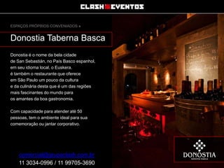 ESPAÇOS PRÓPRIOS CONVENIADOS »

Donostia Taberna Basca
Donostia é o nome da bela cidade
de San Sebastián, no País Basco espanhol,
em seu idioma local, o Euskera.
é também o restaurante que oferece
em São Paulo um pouco da cultura
e da culinária desta que é um das regiões
mais fascinantes do mundo para
os amantes da boa gastronomia.
Com capacidade para atender até 50
pessoas, tem o ambiente ideal para sua
comemoração ou jantar corporativo.

comercial@grupoclash.com.br
11 3034-0996 / 11 99705-3690

 