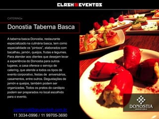 CATERING»

Donostia Taberna Basca
A taberna basca Donostia, restaurante
especializado na culinária basca, tem como
especialidade os “pintxos”, elaborados com
bacalhau, jamón, queijos, frutas e legumes.
Para atender aos clientes que desejam levar
a experiência do Donostia para outros
lugares, a casa oferece o serviço de
catering, que atende a todos os tipos de
evento corporativo, festas de aniversários,
casamentos, entre outros. Degustações de
jamón e queijos, também podem ser
organizadas. Todos os pratos do cardápio
podem ser preparados no local escolhido
para o evento.

comercial@grupoclash.com.br
11 3034-0996 / 11 99705-3690

 