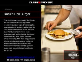 CATERING »

Rock’n’Roll Burger
O serviço de catering do Rock’n’Roll Burger,
tem um cardápio básico que pode ser
servido em qualquer lugar. Entre as opções
servidas estão os lanches mais famosos da
casa em versões menores, como Mini Star
Dust (hamburguer com mix de ervas
picantes e duplo queijo cheddar derretido),
Mini X-Salada (Carne, queijo, tomate e
alface americano), Mini Rock Dog (Salsicha
coberta com dupla camada de queijo) e o
Mini Rock Burger (pão, carne e queijo).
A casa também oferece bebidas, garçom,
louças e até bandeirinhas personalizadas
nos lanches.

comercial@grupoclash.com.br
11 3034-0996 / 11 99705-3690

 