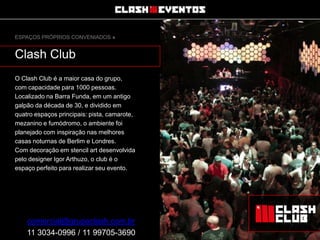 ESPAÇOS PRÓPRIOS CONVENIADOS »

Clash Club
O Clash Club é a maior casa do grupo,
com capacidade para 1000 pessoas.
Localizado na Barra Funda, em um antigo
galpão da década de 30, e dividido em
quatro espaços principais: pista, camarote,
mezanino e fumódromo, o ambiente foi
planejado com inspiração nas melhores
casas noturnas de Berlim e Londres.
Com decoração em stencil art desenvolvida
pelo designer Igor Arthuzo, o club é o
espaço perfeito para realizar seu evento.

comercial@grupoclash.com.br
11 3034-0996 / 11 99705-3690

 