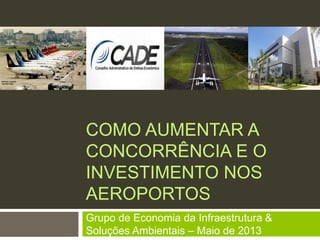 COMO AUMENTAR A
CONCORRÊNCIA E O
INVESTIMENTO NOS
AEROPORTOS
Grupo de Economia da Infraestrutura &
Soluções Ambientais – Maio de 2013
 