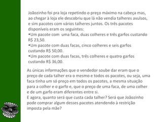 Joãozinho foi pra loja repetindo o preço máximo na cabeça mas, ao chegar à loja ele descobriu que lá não vendia talheres avulsos, e sim pacotes com vários talheres juntos. Os três pacotes disponíveis eram os seguintes: Um pacote com  uma faca, duas colheres e três garfos custando R$ 23,50. Um pacote com duas facas, cinco colheres e seis garfos custando R$ 50,00. Um pacote com duas facas, três colheres e quatro garfos custando R$ 36,00. As únicas informações que o vendedor soube dar eram que o preço de cada talher era o mesmo e todos os pacotes, ou seja, uma faca tinha um só preço em todos os pacotes, a mesma situação para a colher e o garfo e, que o preço de uma faca, de uma colher e de um garfo eram diferentes entre si. E agora, quanto será que custa cada talher? Será que Joãozinho pode comprar algum desses pacotes atendendo à restrição imposta pela mãe?  