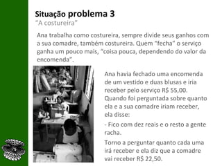 Situação  problema 3 “ A costureira” Ana trabalha como costureira, sempre divide seus ganhos com a sua comadre, também costureira. Quem “fecha” o serviço ganha um pouco mais, “coisa pouca, dependendo do valor da encomenda”.  Ana havia fechado uma encomenda de um vestido e duas blusas e iria receber pelo serviço R$ 55,00. Quando foi perguntada sobre quanto ela e a sua comadre iriam receber, ela disse: - Fico com dez reais e o resto a gente racha. Torno a perguntar quanto cada uma irá receber e ela diz que a comadre vai receber R$ 22,50.  