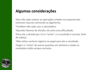 Algumas considerações Ana não sabe realizar as operações simples no conjunto dos números naturais utilizando os algoritmos. Também não sabe usar a calculadora. Quando falamos de divisão, ela acha uma dificuldade.  Para ela, a divisão por 2 é o “racha”, e o resultado é correto, feito de cabeça. Não utiliza nenhum registro no papel para dar o resultado. Sugeri o “racha” de outras quantias em dinheiro e todos os resultados estão sempre corretos. 
