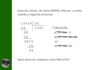 Uma das alunas, de nome MARIA, efetuou  a conta usando o seguinte processo: 1 2 0 1 5  1 0  -1 0  1 2 0 1  * CÁLCULOS: 2 0  a) IIIII  IIIII  II - 2 0  b) IIIII  IIIII  IIIII  IIIII 0 0 1 5  c) I -  1 0  d) IIIII  IIIII  IIIII 0 5  Após observar, explique o que Maria fez? 