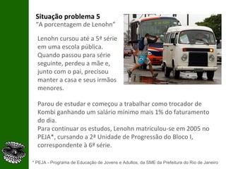 Situação problema 5 “ A porcentagem de Lenohn” Lenohn cursou até a 5ª série em uma escola pública. Quando passou para série seguinte, perdeu a mãe e, junto com o pai, precisou manter a casa e seus irmãos menores.  Parou de estudar e começou a trabalhar como trocador de Kombi ganhando um salário mínimo mais 1% do faturamento do dia.  Para continuar os estudos, Lenohn matriculou-se em 2005 no PEJA*, cursando a 2ª Unidade de Progressão do Bloco I, correspondente à 6ª série.  * PEJA - Programa de Educação de Jovens e Adultos, da SME da Prefeitura do Rio de Janeiro 