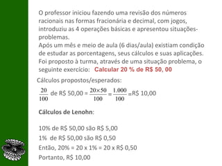 O professor iniciou fazendo uma revisão dos números racionais nas formas fracionária e decimal, com jogos, introduziu as 4 operações básicas e apresentou situações-problemas. Após um mês e meio de aula (6 dias/aula) existiam condição de estudar as porcentagens, seus cálculos e suas aplicações. Foi proposto à turma, através de uma situação problema, o seguinte exercício: Cálculos propostos/esperados: de R$ 50,00 =  R$ 10,00 Calcular 20 % de R$ 50, 00 Cálculos de Lenohn : 10% de R$ 50,00 são R$ 5,00 1%  de R$ 50,00 são R$ 0,50 Então, 20% = 20 x 1% = 20 x R$ 0,50 Portanto, R$ 10,00 