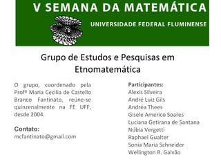 Participantes: Alexis Silveira André Luiz Gils Andréa Thees Gisele Americo Soares Luciana Getirana de Santana Núbia Vergetti Raphael Gualter Sonia Maria Schneider Wellington R. Galvão Grupo de Estudos e Pesquisas em Etnomatemática O grupo, coordenado pela Profª Maria Cecilia de Castello Branco Fantinato, reúne-se quinzenalmente na FE UFF, desde 2004. Contato: [email_address] 