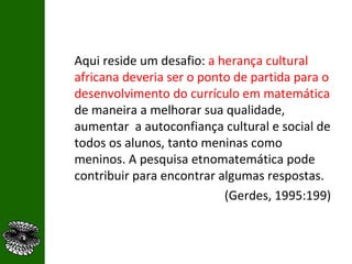 Aqui reside um desafio:  a herança cultural africana deveria ser o ponto de partida para o desenvolvimento do currículo em matemática  de maneira a melhorar sua qualidade, aumentar  a autoconfiança cultural e social   de todos os alunos, tanto meninas como meninos. A pesquisa etnomatemática pode contribuir para encontrar algumas respostas.  (Gerdes, 1995:199) 
