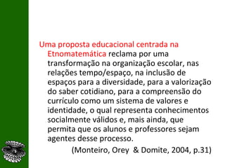 Uma proposta educacional centrada na Etnomatemática  reclama por uma transformação na organização escolar, nas relações tempo/espaço, na inclusão de espaços para a diversidade, para a valorização do saber cotidiano, para a compreensão do currículo como um sistema de valores e identidade, o qual representa conhecimentos socialmente válidos e, mais ainda, que permita que os alunos e professores sejam agentes desse processo. (Monteiro, Orey  & Domite, 2004, p.31) 