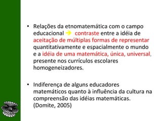 Relações da etnomatemática com o campo educacional     contraste   entre a idéia de  aceitação de múltiplas formas de representar  quantitativamente e espacialmente o mundo e a  idéia de uma matemática, única, universal ,  presente nos currículos escolares homogeneizadores.  Indiferença de alguns educadores matemáticos quanto à influência da cultura na compreensão das idéias matemáticas. (Domite, 2005) 