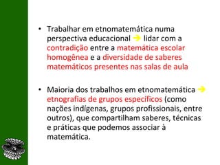 Trabalhar em etnomatemática numa perspectiva educacional     lidar com a  contradição   entre a   matemática escolar homogênea  e a   diversidade de saberes matemáticos presentes nas salas de aula Maioria dos trabalhos em etnomatemática     etnografias de grupos específicos  (como nações indígenas, grupos profissionais, entre outros), que compartilham saberes, técnicas e práticas que podemos associar à matemática. 