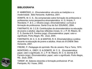 BIBLIOGRAFIA D’ AMBRÓSIO, U..  Etnomatemática: elo entre as tradições e a modernidade .  Belo Horizonte. Autêntica, 2001. DOMITE, M. C. S.. Da compreensão sobre formação de professores e professoras numa perspectiva etnomatemática. In: G. Knijnik, F. Wanderer, F. & C. J. Oliveira (orgs).  Etnomatemática: currículo e formação de professores.  Santa Cruz do Sul: EDUNISC, 2004. FANTINATO, M. C.C.B. Contribuições da etnomatemática na educação de jovens e adultos: algumas reflexões iniciais. In: J. P. M. Ribeiro, M. C. S. Domite & R. Ferreira (orgs).  Etnomatemática: papel, valor e significado . Porto Alegre, RS.  Zouk, 2004. FANTINATO, M. C. C. B. & SANTOS, R. K. Etnomatemática e prática docente na educação de jovens e adultos.  Anais do IX ENEM . Belo Horizonte, 2007. FREIRE, P.  Pedagogia do oprimido . Rio de Janeiro: Paz e Terra, 1974. MONTEIRO, A., OREY, D. & DOMITE, M. C. S. . Etnomatemática: papel, valor e significado. In: J. P. M. Ribeiro, M. C. S. Domite & R. Ferreira (orgs).  Etnomatemática: papel, valor e significado . Porto Alegre, RS.  Zouk, 2004. TARDIF, M.  Saberes docentes e formação profissional.  8ª ed. Petrópolis, RJ: Vozes, 2002.  