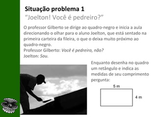 Situação problema 1 “ Joelton! Você é pedreiro?” O professor Gilberto se dirige ao quadro-negro e inicia a aula direcionando o olhar para o aluno Joelton, que está sentado na primeira carteira da fileira, o que o deixa muito próximo ao quadro-negro. Professor Gilberto:  Você é pedreiro, não?  Joelton:  Sou. Enquanto desenha no quadro um retângulo e indica as medidas de seu comprimento pergunta: 5 m 4 m 
