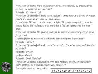 Professor Gilberto:  Para colocar um piso, sem rodapé, quantas caixas de dois metros você vai precisar? Roberto:  Vinte metros!  Professor Gilberto [olhando para Joelton]:  Imagine que a Sonia chamou você para colocar um piso em sua casa... O professor Gilberto muda de estratégia. Dirige-se ao quadro, aponta para a figura do retângulo e as medidas e faz uma pergunta em voz alta: Professor Gilberto:  De quantas caixas de dois metros você precisa para fazer isso? Joelton [falando baixinho e olhando somente para o professor Gilberto]:  Vinte? Professor Gilberto [olhando para “a turma”]:  Quantas vezes o dois cabe no vinte? Roberto:  Vinte? Joelton:  Vinte? Roberto:  Dez! São dez! Professor Gilberto:  Cada caixa tem dois metros, então, se vou cobrir vinte metros, de quantas caixas vou precisar? E a seguir escreve no quadro: 2 + 2 + 2 + 2 + 2 + 2 + 2 + 2 + 2 + 2 