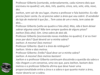 Professor Gilberto [contando, ordenadamente, cada número dois que escreveu no quadro]:  um, dois, três, quatro, cinco, seis, sete, oito, nove, dez. Joelton, sem sair de seu lugar, chama o professor e fala baixinho:  Eu não preciso fazer conta. Eu só preciso saber a área que vou cobrir. O vendedor da loja de material é que faz... Tem caixa de um e meio, tem caixa de dois... Professor Gilberto [volta ao quadro e fala alto]:  Mas, não é bom deixar sobrar alguma coisa? Não tem sempre quebra de alguns pisos? Joelton [fala alto]:  Sim. Uma sobra de dois dá.  Professor Gilberto [escrevendo novas medidas no quadro]:  E se eu tiver onze por dois? Qual deverá ser a minha sobra? Joelton:  A mesma! Dois metros! Professor Gilberto:  Qual é a área do retângulo? Joelton:  Vinte e dois metros. Professor Gilberto:  Então? Qual deve ser a minha sobra? Joelton:  A mesma! Dois metros bastam! Joelton e o professor Gilberto continuam discutindo a questão da sobra e não chegam a um consenso, uma vez que, para Joelton, bastam dois metros e o professor Gilberto afirma que deve haver uma proporcionalidade entre a área e a sobra e que quanto maior a área, maior deveria ser a sobra. 