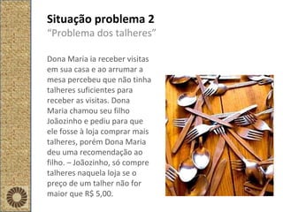 Situação problema 2 “ Problema dos talheres” Dona Maria ia receber visitas em sua casa e ao arrumar a mesa percebeu que não tinha talheres suficientes para receber as visitas. Dona Maria chamou seu filho Joãozinho e pediu para que ele fosse à loja comprar mais talheres, porém Dona Maria deu uma recomendação ao filho. – Joãozinho, só compre talheres naquela loja se o preço de um talher não for maior que R$ 5,00.  