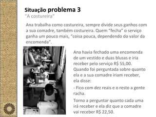 Situação  problema 3 “ A costureira” Ana trabalha como costureira, sempre divide seus ganhos com a sua comadre, também costureira. Quem “fecha” o serviço ganha um pouco mais, “coisa pouca, dependendo do valor da encomenda”.  Ana havia fechado uma encomenda de um vestido e duas blusas e iria receber pelo serviço R$ 55,00. Quando foi perguntada sobre quanto ela e a sua comadre iriam receber, ela disse: - Fico com dez reais e o resto a gente racha. Torno a perguntar quanto cada uma irá receber e ela diz que a comadre vai receber R$ 22,50.  