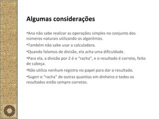 Algumas considerações Ana não sabe realizar as operações simples no conjunto dos números naturais utilizando os algoritmos. Também não sabe usar a calculadora. Quando falamos de divisão, ela acha uma dificuldade.  Para ela, a divisão por 2 é o “racha”, e o resultado é correto, feito de cabeça. Não utiliza nenhum registro no papel para dar o resultado. Sugeri o “racha” de outras quantias em dinheiro e todos os resultados estão sempre corretos. 