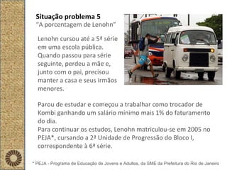 Situação problema 5 “ A porcentagem de Lenohn” Lenohn cursou até a 5ª série em uma escola pública. Quando passou para série seguinte, perdeu a mãe e, junto com o pai, precisou manter a casa e seus irmãos menores.  Parou de estudar e começou a trabalhar como trocador de Kombi ganhando um salário mínimo mais 1% do faturamento do dia.  Para continuar os estudos, Lenohn matriculou-se em 2005 no PEJA*, cursando a 2ª Unidade de Progressão do Bloco I, correspondente à 6ª série.  * PEJA - Programa de Educação de Jovens e Adultos, da SME da Prefeitura do Rio de Janeiro 