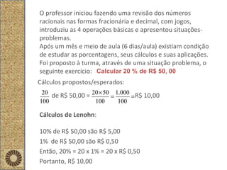 O professor iniciou fazendo uma revisão dos números racionais nas formas fracionária e decimal, com jogos, introduziu as 4 operações básicas e apresentou situações-problemas. Após um mês e meio de aula (6 dias/aula) existiam condição de estudar as porcentagens, seus cálculos e suas aplicações. Foi proposto à turma, através de uma situação problema, o seguinte exercício: Cálculos propostos/esperados: de R$ 50,00 =  R$ 10,00 Calcular 20 % de R$ 50, 00 Cálculos de Lenohn : 10% de R$ 50,00 são R$ 5,00 1%  de R$ 50,00 são R$ 0,50 Então, 20% = 20 x 1% = 20 x R$ 0,50 Portanto, R$ 10,00 