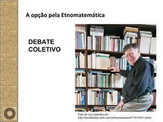 A opção pela Etnomatemática Foto de Lia Lubambo em http://bonsfluidos.abril.com.br/livre/edicoes/0115/10/01.shtml DEBATE COLETIVO 