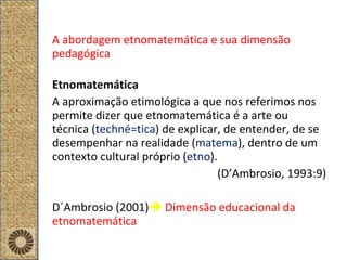 A abordagem etnomatemática e sua dimensão pedagógica Etnomatemática A aproximação etimológica a que nos referimos nos permite dizer que etnomatemática é a arte ou técnica ( techné=tica ) de explicar, de entender, de se desempenhar na realidade ( matema ), dentro de um contexto cultural próprio ( etno ). (D’Ambrosio, 1993:9) D´Ambrosio (2001)    Dimensão educacional da etnomatemática 