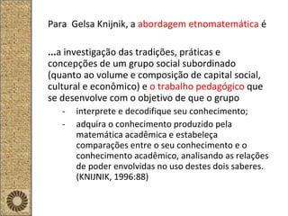 Para  Gelsa Knijnik, a   abordagem etnomatemática  é ... a investigação das tradições, práticas e concepções de um grupo social subordinado (quanto ao volume e composição de capital social, cultural e econômico) e  o   trabalho pedagógico  que se desenvolve com o objetivo de que o grupo  interprete e decodifique seu conhecimento; adquira o conhecimento produzido pela matemática acadêmica e estabeleça comparações entre o seu conhecimento e o conhecimento acadêmico, analisando as relações de poder envolvidas no uso destes dois saberes. (KNIJNIK, 1996:88) 