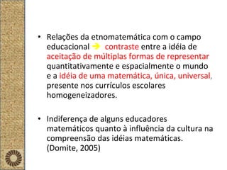 Relações da etnomatemática com o campo educacional     contraste   entre a idéia de  aceitação de múltiplas formas de representar  quantitativamente e espacialmente o mundo e a  idéia de uma matemática, única, universal ,  presente nos currículos escolares homogeneizadores.  Indiferença de alguns educadores matemáticos quanto à influência da cultura na compreensão das idéias matemáticas. (Domite, 2005) 