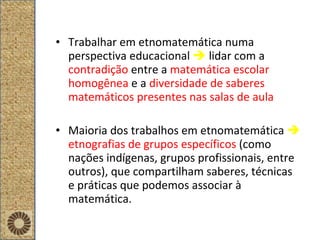 Trabalhar em etnomatemática numa perspectiva educacional     lidar com a  contradição   entre a   matemática escolar homogênea  e a   diversidade de saberes matemáticos presentes nas salas de aula Maioria dos trabalhos em etnomatemática     etnografias de grupos específicos  (como nações indígenas, grupos profissionais, entre outros), que compartilham saberes, técnicas e práticas que podemos associar à matemática. 