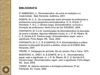 BIBLIOGRAFIA D’ AMBRÓSIO, U..  Etnomatemática: elo entre as tradições e a modernidade .  Belo Horizonte. Autêntica, 2001. DOMITE, M. C. S.. Da compreensão sobre formação de professores e professoras numa perspectiva etnomatemática. In: G. Knijnik, F. Wanderer, F. & C. J. Oliveira (orgs).  Etnomatemática: currículo e formação de professores.  Santa Cruz do Sul: EDUNISC, 2004. FANTINATO, M. C.C.B. Contribuições da etnomatemática na educação de jovens e adultos: algumas reflexões iniciais. In: J. P. M. Ribeiro, M. C. S. Domite & R. Ferreira (orgs).  Etnomatemática: papel, valor e significado . Porto Alegre, RS.  Zouk, 2004. FANTINATO, M. C. C. B. & SANTOS, R. K. Etnomatemática e prática docente na educação de jovens e adultos.  Anais do IX ENEM . Belo Horizonte, 2007. FREIRE, P.  Pedagogia do oprimido . Rio de Janeiro: Paz e Terra, 1974. MONTEIRO, A., OREY, D. & DOMITE, M. C. S. . Etnomatemática: papel, valor e significado. In: J. P. M. Ribeiro, M. C. S. Domite & R. Ferreira (orgs).  Etnomatemática: papel, valor e significado . Porto Alegre, RS.  Zouk, 2004. TARDIF, M.  Saberes docentes e formação profissional.  8ª ed. Petrópolis, RJ: Vozes, 2002.  