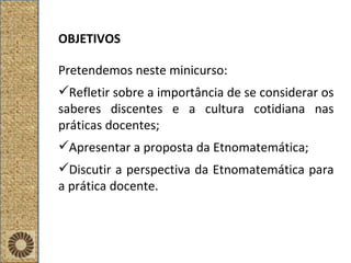 OBJETIVOS Pretendemos neste minicurso: Refletir sobre a importância de se considerar os saberes discentes e a cultura cotidiana nas práticas docentes; Apresentar a proposta da Etnomatemática; Discutir a perspectiva da Etnomatemática para a prática docente. 