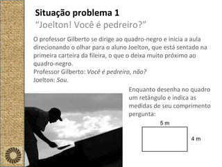 Situação problema 1 “ Joelton! Você é pedreiro?” O professor Gilberto se dirige ao quadro-negro e inicia a aula direcionando o olhar para o aluno Joelton, que está sentado na primeira carteira da fileira, o que o deixa muito próximo ao quadro-negro. Professor Gilberto:  Você é pedreiro, não?  Joelton:  Sou. Enquanto desenha no quadro um retângulo e indica as medidas de seu comprimento pergunta: 5 m 4 m 