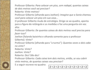 Professor Gilberto:  Para colocar um piso, sem rodapé, quantas caixas de dois metros você vai precisar? Roberto:  Vinte metros!  Professor Gilberto [olhando para Joelton]:  Imagine que a Sonia chamou você para colocar um piso em sua casa... O professor Gilberto muda de estratégia. Dirige-se ao quadro, aponta para a figura do retângulo e as medidas e faz uma pergunta em voz alta: Professor Gilberto:  De quantas caixas de dois metros você precisa para fazer isso? Joelton [falando baixinho e olhando somente para o professor Gilberto]:  Vinte? Professor Gilberto [olhando para “a turma”]:  Quantas vezes o dois cabe no vinte? Roberto:  Vinte? Joelton:  Vinte? Roberto:  Dez! São dez! Professor Gilberto:  Cada caixa tem dois metros, então, se vou cobrir vinte metros, de quantas caixas vou precisar? E a seguir escreve no quadro: 2 + 2 + 2 + 2 + 2 + 2 + 2 + 2 + 2 + 2 
