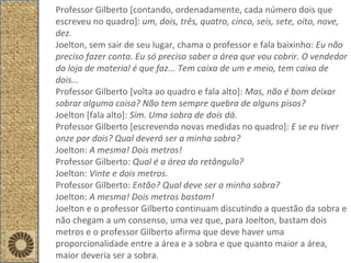 Professor Gilberto [contando, ordenadamente, cada número dois que escreveu no quadro]:  um, dois, três, quatro, cinco, seis, sete, oito, nove, dez. Joelton, sem sair de seu lugar, chama o professor e fala baixinho:  Eu não preciso fazer conta. Eu só preciso saber a área que vou cobrir. O vendedor da loja de material é que faz... Tem caixa de um e meio, tem caixa de dois... Professor Gilberto [volta ao quadro e fala alto]:  Mas, não é bom deixar sobrar alguma coisa? Não tem sempre quebra de alguns pisos? Joelton [fala alto]:  Sim. Uma sobra de dois dá.  Professor Gilberto [escrevendo novas medidas no quadro]:  E se eu tiver onze por dois? Qual deverá ser a minha sobra? Joelton:  A mesma! Dois metros! Professor Gilberto:  Qual é a área do retângulo? Joelton:  Vinte e dois metros. Professor Gilberto:  Então? Qual deve ser a minha sobra? Joelton:  A mesma! Dois metros bastam! Joelton e o professor Gilberto continuam discutindo a questão da sobra e não chegam a um consenso, uma vez que, para Joelton, bastam dois metros e o professor Gilberto afirma que deve haver uma proporcionalidade entre a área e a sobra e que quanto maior a área, maior deveria ser a sobra. 