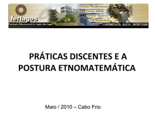 PRÁTICAS DISCENTES E A POSTURA ETNOMATEMÁTICA  Maio / 2010 – Cabo Frio 
