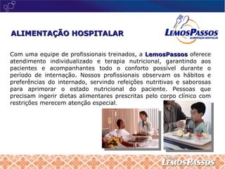 Com uma equipe de profissionais treinados, a   LemosPassos   oferece atendimento individualizado e terapia nutricional, garantindo aos pacientes e acompanhantes todo o conforto possível durante o período de internação. Nossos profissionais observam os hábitos e preferências do internado, servindo refeições nutritivas e saborosas para aprimorar o estado nutricional do paciente. Pessoas que precisam ingerir dietas alimentares prescritas pelo corpo clínico com restrições merecem atenção especial . ALIMENTAÇÃO HOSPITALAR 