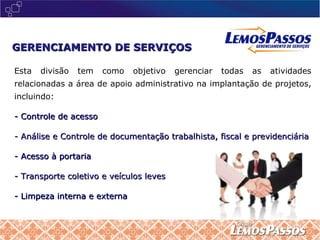 Esta divisão tem como objetivo gerenciar todas as atividades relacionadas a área de apoio administrativo na implantação de projetos, incluindo:  - Controle de acesso - Análise e Controle de documentação trabalhista, fiscal e previdenciária - Acesso à portaria - Transporte coletivo e veículos leves - Limpeza interna e externa GERENCIAMENTO DE SERVIÇOS 