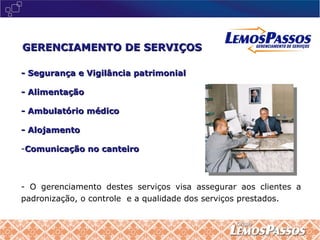 - Segurança e Vigilância patrimonial - Alimentação - Ambulatório médico - Alojamento Comunicação no canteiro O gerenciamento destes serviços visa assegurar aos clientes a padronização, o controle  e a qualidade dos serviços prestados. GERENCIAMENTO DE SERVIÇOS 