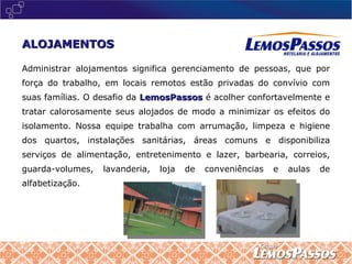 Administrar alojamentos significa gerenciamento de pessoas, que por força do trabalho, em locais remotos estão privadas do convívio com suas famílias. O desafio da  LemosPassos  é acolher confortavelmente e tratar calorosamente seus alojados de modo a minimizar os efeitos do isolamento. Nossa equipe trabalha com arrumação, limpeza e higiene dos quartos, instalações sanitárias, áreas comuns e disponibiliza serviços de alimentação, entretenimento e lazer, barbearia, correios, guarda-volumes, lavanderia, loja de conveniências e aulas de alfabetização. ALOJAMENTOS 