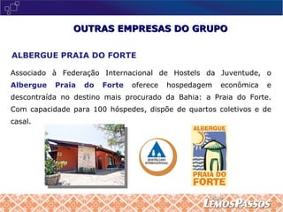OUTRAS EMPRESAS DO GRUPO ALBERGUE PRAIA DO FORTE Associado à Federação Internacional de Hostels da Juventude, o  Albergue Praia do Forte   oferece hospedagem econômica e descontraída no destino mais procurado da Bahia: a Praia do Forte. Com capacidade para 100 hóspedes, dispõe de quartos coletivos e de casal.  