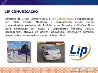 LIP COMUNICAÇÃO Empresa do  Grupo LemosPassos , a  LIP Comunicação  é especializada em mídia exterior Municipal e comunicação visual. Como concessionária exclusiva da Prefeitura de Salvador e Simões Filho para sinalização de Praças e Logradouros Públicos, veicula propagandas através de postes indicativos. Desenvolve também projetos de comunicação visual e mídia em táxi. 