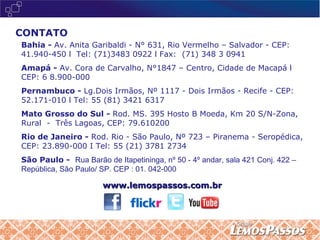 CONTATO Bahia -  Av. Anita Garibaldi - N° 631, Rio Vermelho – Salvador - CEP:  41.940-450 l  Tel: (71)3483 0922 l Fax:  (71) 348 3 0941 Amapá -  Av. Cora de Carvalho, N°1847 – Centro, Cidade de Macapá l CEP: 6 8.900-000  Pernambuco -  Lg.Dois Irmãos, Nº 1117 - Dois Irmãos - Recife - CEP:  52.171-010 l Tel: 55 (81) 3421 6317  Mato Grosso do Sul -  Rod. MS. 395 Hosto B Moeda, Km 20 S/N-Zona,  Rural  -  Três Lagoas, CEP: 79.610200 Rio de Janeiro -  Rod. Rio - São Paulo, Nº 723 – Piranema - Seropédica,  CEP: 23.890-000 I Tel: 55 (21) 3781 2734 São Paulo -  Rua Barão de Itapetininga, nº 50 - 4º andar, sala 421 Conj. 422 – República, São Paulo/ SP. CEP : 01. 042-000 www.lemospassos.com.br 