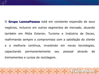 O  Grupo LemosPassos   está em constante expansão de seus negócios, inclusive em outros segmentos de mercado, atuando também em Mídia Exterior, Turismo e Indústria de Doces, reafirmando sempre o compromisso com a satisfação do cliente e a melhoria contínua, investindo em novas tecnologias, capacitando permanentemente seu pessoal através de treinamentos e cursos de reciclagem. 