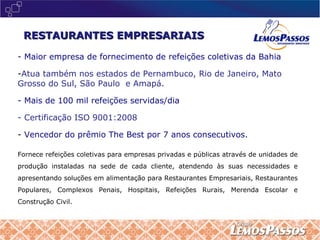 - Maior empresa de fornecimento de refeições coletivas da Bahia Atua também nos estados de Pernambuco, Rio de Janeiro, Mato Grosso do Sul, São Paulo  e Amapá. - Mais de 100 mil refeições servidas/dia - Certificação ISO 9001:2008 Vencedor do prêmio The Best por 7 anos consecutivos. Fornece refeições coletivas para empresas privadas e públicas através de unidades de produção instaladas na sede de cada cliente, atendendo às suas necessidades e apresentando soluções em alimentação para Restaurantes Empresariais, Restaurantes Populares, Complexos Penais, Hospitais, Refeições Rurais, Merenda Escolar e Construção Civil. RESTAURANTES EMPRESARIAIS 