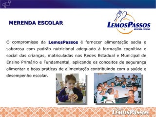 O compromisso da  LemosPassos  é fornecer alimentação sadia e saborosa com padrão nutricional adequado à formação cognitiva e social das crianças, matriculadas nas Redes Estadual e Municipal de Ensino Primário e Fundamental, aplicando os conceitos de segurança alimentar e boas práticas de alimentação contribuindo com a saúde e desempenho escolar. MERENDA ESCOLAR 