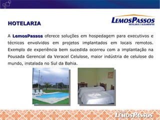 A  LemosPassos   oferece soluções em hospedagem para executivos e técnicos envolvidos em projetos implantados em locais remotos. Exemplo de experiência bem sucedida ocorreu com a implantação na Pousada Gerencial da Veracel Celulose, maior indústria de celulose do mundo, instalada no Sul da Bahia. HOTELARIA 